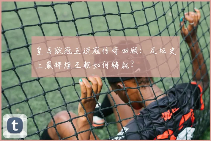 皇马欧冠五连冠传奇回顾:足坛史上最辉煌王朝如何铸就?