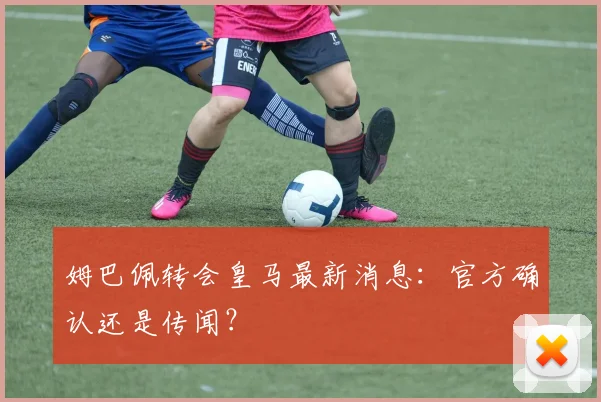 姆巴佩转会皇马最新消息：官方确认还是传闻？