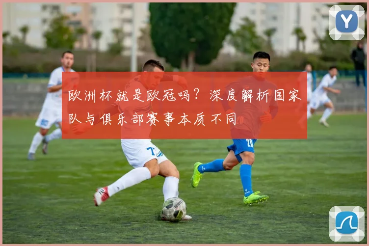 欧洲杯就是欧冠吗?深度解析国家队与俱乐部赛事本质不同