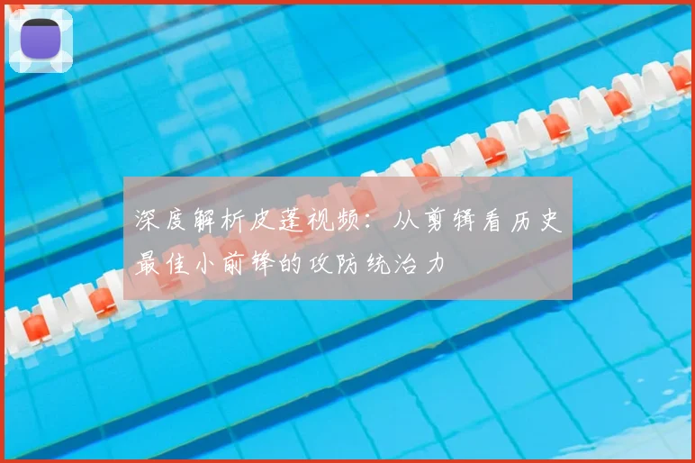 深度解析皮蓬视频：从剪辑看历史最佳小前锋的攻防统治力