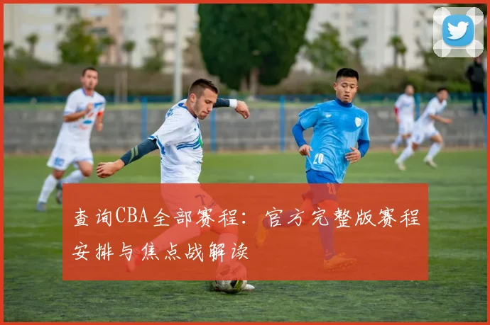查询CBA全部赛程：官方完整版赛程安排与焦点战解读