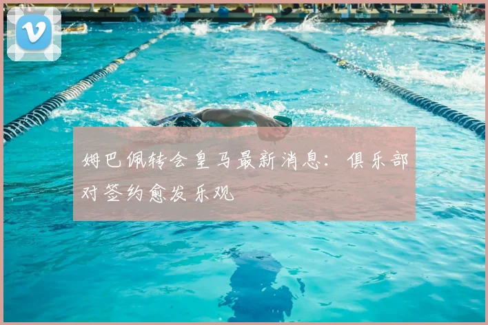 姆巴佩转会皇马最新消息：俱乐部对签约愈发乐观