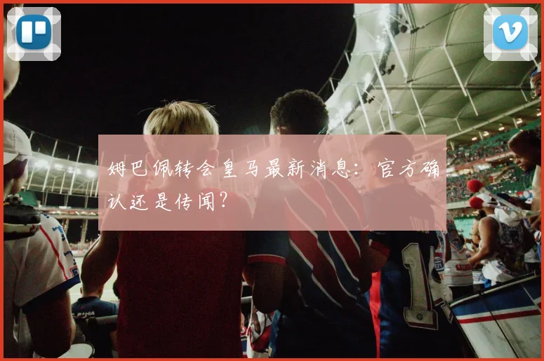 姆巴佩转会皇马最新消息：官方确认还是传闻？