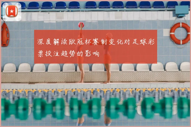 深度解读欧冠杯赛制变化对足球彩票投注趋势的影响