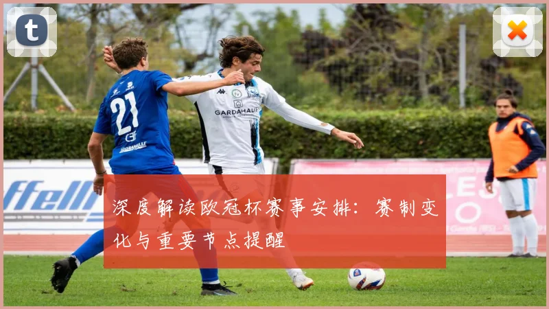 深度解读欧冠杯赛事安排:赛制变化与重要节点提醒