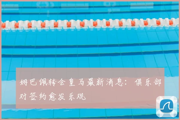 姆巴佩转会皇马最新消息：俱乐部对签约愈发乐观