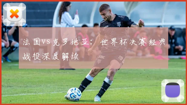 法国vs克罗地亚：世界杯决赛经典战役深度解读