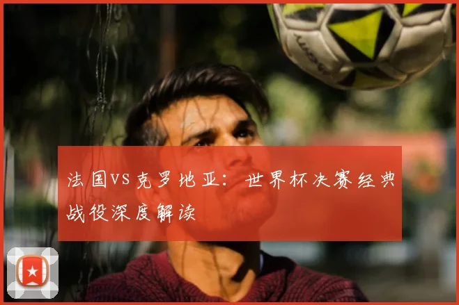 法国vs克罗地亚：世界杯决赛经典战役深度解读