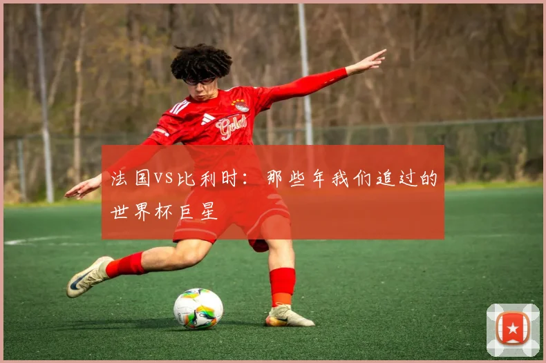 法国vs比利时：那些年我们追过的世界杯巨星