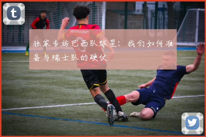 独家专访巴西队球星：我们如何准备与瑞士队的硬仗