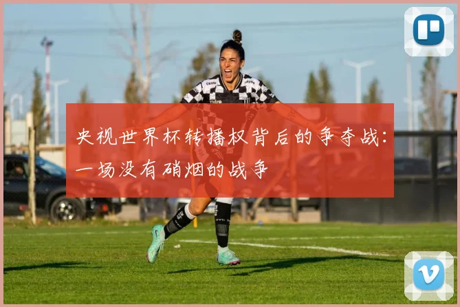 央视世界杯转播权背后的争夺战：一场没有硝烟的战争