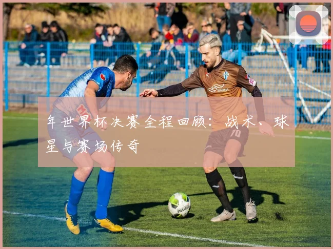 年世界杯决赛全程回顾：战术、球星与赛场传奇