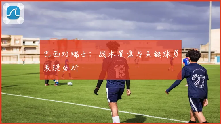 巴西对瑞士：战术复盘与关键球员表现分析