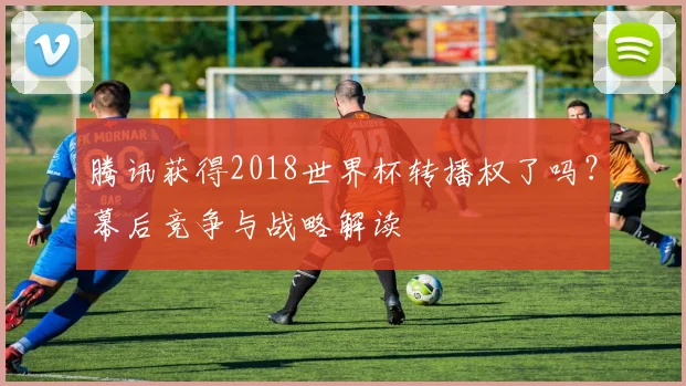 腾讯获得2018世界杯转播权了吗？幕后竞争与战略解读