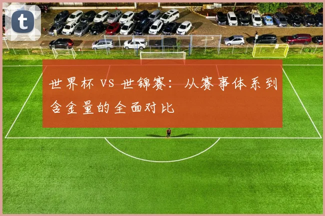 世界杯 vs 世锦赛：从赛事体系到含金量的全面对比