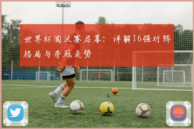 世界杯淘汰赛启幕：详解16强对阵格局与夺冠走势