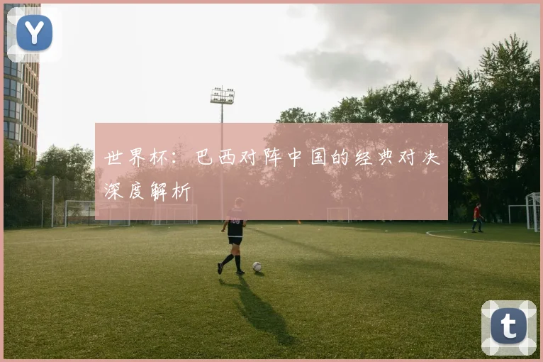 世界杯：巴西对阵中国的经典对决深度解析