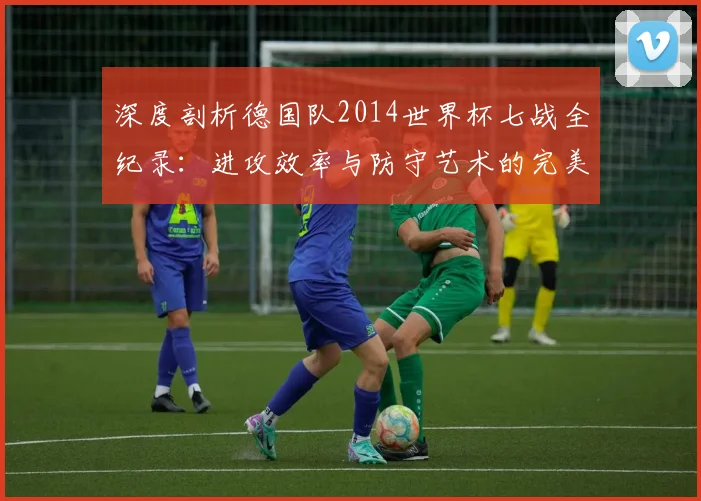 深度剖析德国队2014世界杯七战全纪录：进攻效率与防守艺术的完美结合