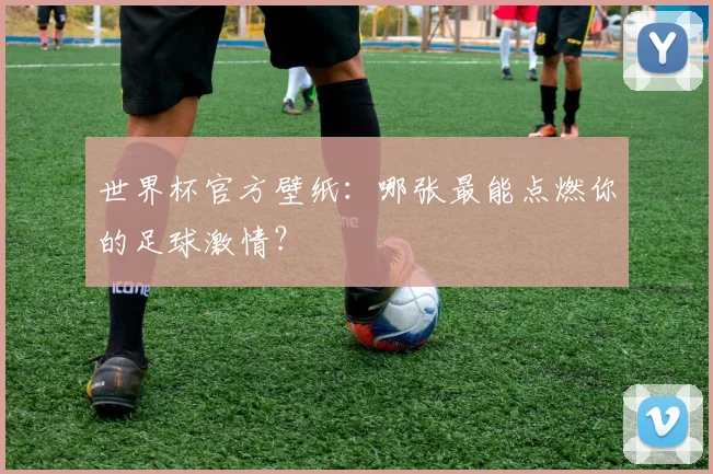 世界杯官方壁纸：哪张最能点燃你的足球激情？